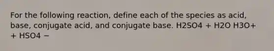 For the following reaction, define each of the species as acid, base, conjugate acid, and conjugate base. H2SO4 + H2O H3O+ + HSO4 −