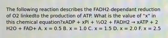 The following reaction describes the FADH2-dependant reduction of O2 linkedto the production of ATP. What is the value of "x" in this chemical equation?xADP + xPi + ½O2 + FADH2 → xATP + 2 H2O + FAD+ A. x = 0.5 B. x = 1.0 C. x = 1.5 D. x = 2.0 F. x = 2.5