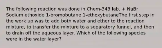 The following reaction was done in Chem-343 lab. + NaBr Sodium ethoxide 1-bromobutane 1-ethoxybutaneThe first step in the work up was to add both water and ether to the reaction mixture, to transfer the mixture to a separatory funnel, and then to drain off the aqueous layer. Which of the following species were in the water layer?