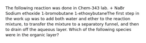 The following reaction was done in Chem-343 lab. + NaBr Sodium ethoxide 1-bromobutane 1-ethoxybutaneThe first step in the work up was to add both water and ether to the reaction mixture, to transfer the mixture to a separatory funnel, and then to drain off the aqueous layer. Which of the following species were in the organic layer?