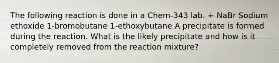 The following reaction is done in a Chem-343 lab. + NaBr Sodium ethoxide 1-bromobutane 1-ethoxybutane A precipitate is formed during the reaction. What is the likely precipitate and how is it completely removed from the reaction mixture?