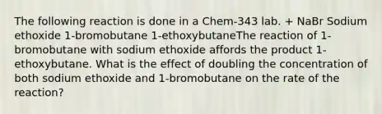 The following reaction is done in a Chem-343 lab. + NaBr Sodium ethoxide 1-bromobutane 1-ethoxybutaneThe reaction of 1-bromobutane with sodium ethoxide affords the product 1-ethoxybutane. What is the effect of doubling the concentration of both sodium ethoxide and 1-bromobutane on the rate of the reaction?