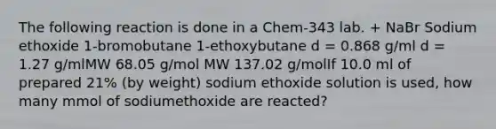 The following reaction is done in a Chem-343 lab. + NaBr Sodium ethoxide 1-bromobutane 1-ethoxybutane d = 0.868 g/ml d = 1.27 g/mlMW 68.05 g/mol MW 137.02 g/molIf 10.0 ml of prepared 21% (by weight) sodium ethoxide solution is used, how many mmol of sodiumethoxide are reacted?