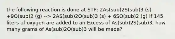 the following reaction is done at STP: 2As(sub)2S(sub)3 (s) +9O(sub)2 (g) --> 2AS(sub)2O(sub)3 (s) + 6SO(sub)2 (g) If 145 liters of oxygen are added to an Excess of As(sub)2S(sub)3, how many grams of As(sub)2O(sub)3 will be made?