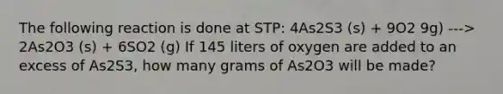 The following reaction is done at STP: 4As2S3 (s) + 9O2 9g) ---> 2As2O3 (s) + 6SO2 (g) If 145 liters of oxygen are added to an excess of As2S3, how many grams of As2O3 will be made?