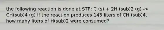 the following reaction is done at STP: C (s) + 2H (sub)2 (g) -> CH(sub)4 (g) If the reaction produces 145 liters of CH (sub)4, how many liters of H(sub)2 were consumed?