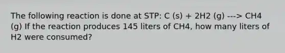 The following reaction is done at STP: C (s) + 2H2 (g) ---> CH4 (g) If the reaction produces 145 liters of CH4, how many liters of H2 were consumed?