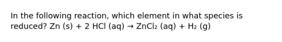 In the following reaction, which element in what species is reduced? Zn (s) + 2 HCl (aq) → ZnCl₂ (aq) + H₂ (g)