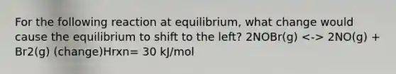 For the following reaction at equilibrium, what change would cause the equilibrium to shift to the left? 2NOBr(g) 2NO(g) + Br2(g) (change)Hrxn= 30 kJ/mol