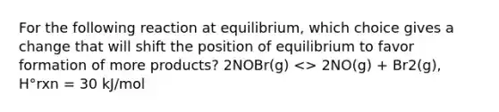 For the following reaction at equilibrium, which choice gives a change that will shift the position of equilibrium to favor formation of more products? 2NOBr(g) <> 2NO(g) + Br2(g), H°rxn = 30 kJ/mol