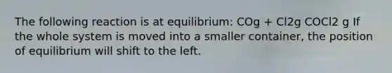 The following reaction is at equilibrium: COg + Cl2g COCl2 g If the whole system is moved into a smaller container, the position of equilibrium will shift to the left.