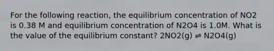 For the following reaction, the equilibrium concentration of NO2 is 0.38 M and equilibrium concentration of N2O4 is 1.0M. What is the value of the equilibrium constant? 2NO2(g) ⇌ N2O4(g)