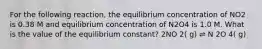 For the following reaction, the equilibrium concentration of NO2 is 0.38 M and equilibrium concentration of N2O4 is 1.0 M. What is the value of the equilibrium constant? 2NO 2( g) ⇌ N 2O 4( g)