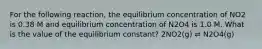 For the following reaction, the equilibrium concentration of NO2 is 0.38 M and equilibrium concentration of N2O4 is 1.0 M. What is the value of the equilibrium constant? 2NO2(g) ⇌ N2O4(g)