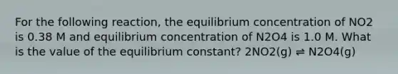 For the following reaction, the equilibrium concentration of NO2 is 0.38 M and equilibrium concentration of N2O4 is 1.0 M. What is the value of the equilibrium constant? 2NO2(g) ⇌ N2O4(g)