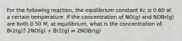 For the following reaction, the equilibrium constant Kc is 0.60 at a certain temperature. If the concentration of NO(g) and NOBr(g) are both 0.50 M, at equilibrium, what is the concentration of Br2(g)? 2NO(g) + Br2(g) ⇌ 2NOBr(g)