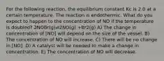 For the following reaction, the equilibrium constant Kc is 2.0 at a certain temperature. The reaction is endothermic. What do you expect to happen to the concentration of NO if the temperature is doubled? 2NOBr(g)⇌2NO(g) +Br2(g) A) The change in concentration of [NO] will depend on the size of the vessel. B) The concentration of NO will increase. C) There will be no change in [NO]. D) A catalyst will be needed to make a change in concentration. E) The concentration of NO will decrease.