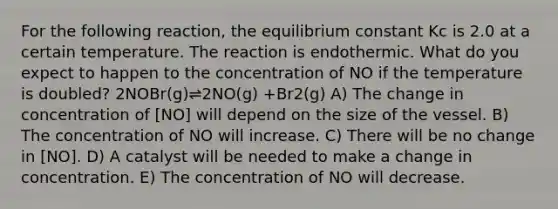 For the following reaction, the equilibrium constant Kc is 2.0 at a certain temperature. The reaction is endothermic. What do you expect to happen to the concentration of NO if the temperature is doubled? 2NOBr(g)⇌2NO(g) +Br2(g) A) The change in concentration of [NO] will depend on the size of the vessel. B) The concentration of NO will increase. C) There will be no change in [NO]. D) A catalyst will be needed to make a change in concentration. E) The concentration of NO will decrease.