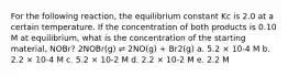 For the following reaction, the equilibrium constant Kc is 2.0 at a certain temperature. If the concentration of both products is 0.10 M at equilibrium, what is the concentration of the starting material, NOBr? 2NOBr(g) ⇌ 2NO(g) + Br2(g) a. 5.2 × 10-4 M b. 2.2 × 10-4 M c. 5.2 × 10-2 M d. 2.2 × 10-2 M e. 2.2 M