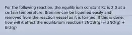 For the following reaction, the equilibrium constant Kc is 2.0 at a certain temperature. Bromine can be liquefied easily and removed from the reaction vessel as it is formed. If this is done, how will it affect the equilibrium reaction? 2NOBr(g) ⇌ 2NO(g) + Br2(g)