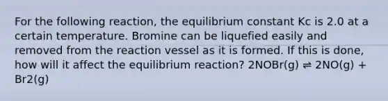 For the following reaction, the equilibrium constant Kc is 2.0 at a certain temperature. Bromine can be liquefied easily and removed from the reaction vessel as it is formed. If this is done, how will it affect the equilibrium reaction? 2NOBr(g) ⇌ 2NO(g) + Br2(g)