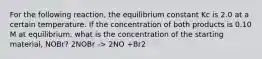 For the following reaction, the equilibrium constant Kc is 2.0 at a certain temperature. If the concentration of both products is 0.10 M at equilibrium, what is the concentration of the starting material, NOBr? 2NOBr -> 2NO +Br2