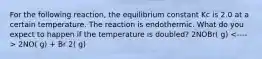 For the following reaction, the equilibrium constant Kc is 2.0 at a certain temperature. The reaction is endothermic. What do you expect to happen if the temperature is doubled? 2NOBr( g) 2NO( g) + Br 2( g)