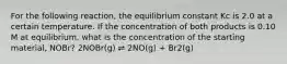 For the following reaction, the equilibrium constant Kc is 2.0 at a certain temperature. If the concentration of both products is 0.10 M at equilibrium, what is the concentration of the starting material, NOBr? 2NOBr(g) ⇌ 2NO(g) + Br2(g)