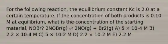 For the following reaction, the equilibrium constant Kc is 2.0 at a certain temperature. If the concentration of both products is 0.10 M at equilibrium, what is the concentration of the starting material, NOBr? 2NOBr(g) ⇌ 2NO(g) + Br2(g) A) 5 × 10-4 M B) 2.2 × 10-4 M C) 5 × 10-2 M D) 2.2 × 10-2 M E) 2.2 M