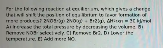 For the following reaction at equilibrium, which gives a change that will shift the position of equilibrium to favor formation of more products? 2NOBr(g) 2NO(g) + Br2(g), ΔHºrxn = 30 kJ/mol A) Increase the total pressure by decreasing the volume. B) Remove NOBr selectively. C) Remove Br2. D) Lower the temperature. E) Add more NO.