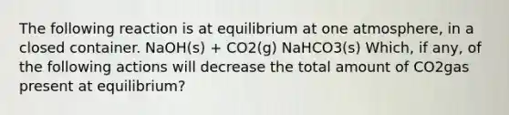 The following reaction is at equilibrium at one atmosphere, in a closed container. NaOH(s) + CO2(g) NaHCO3(s) Which, if any, of the following actions will decrease the total amount of CO2gas present at equilibrium?