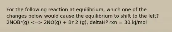 For the following reaction at equilibrium, which one of the changes below would cause the equilibrium to shift to the left? 2NOBr(g) 2NO(g) + Br 2 (g), deltaHº rxn = 30 kJ/mol