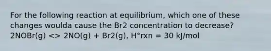 For the following reaction at equilibrium, which one of these changes woulda cause the Br2 concentration to decrease? 2NOBr(g) <> 2NO(g) + Br2(g), H°rxn = 30 kJ/mol