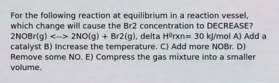 For the following reaction at equilibrium in a reaction vessel, which change will cause the Br2 concentration to DECREASE? 2NOBr(g) 2NO(g) + Br2(g), delta Hºrxn= 30 kJ/mol A) Add a catalyst B) Increase the temperature. C) Add more NOBr. D) Remove some NO. E) Compress the gas mixture into a smaller volume.