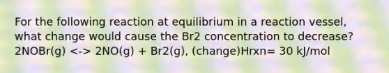 For the following reaction at equilibrium in a reaction vessel, what change would cause the Br2 concentration to decrease? 2NOBr(g) 2NO(g) + Br2(g), (change)Hrxn= 30 kJ/mol