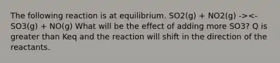 The following reaction is at equilibrium. SO2(g) + NO2(g) -><- SO3(g) + NO(g) What will be the effect of adding more SO3? Q is greater than Keq and the reaction will shift in the direction of the reactants.