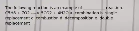 The following reaction is an example of ___________ reaction. C5H8 + 7O2 ----> 5CO2 + 4H2O a. combination b. single replacement c. combustion d. decomposition e. double replacement