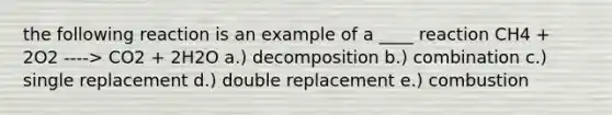 the following reaction is an example of a ____ reaction CH4 + 2O2 ----> CO2 + 2H2O a.) decomposition b.) combination c.) single replacement d.) double replacement e.) combustion