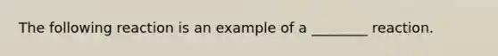 The following reaction is an example of a ________ reaction.