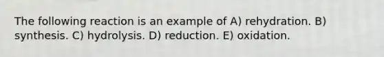 The following reaction is an example of A) rehydration. B) synthesis. C) hydrolysis. D) reduction. E) oxidation.