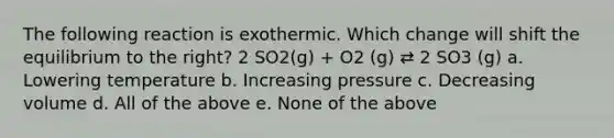 The following reaction is exothermic. Which change will shift the equilibrium to the right? 2 SO2(g) + O2 (g) ⇄ 2 SO3 (g) a. Lowering temperature b. Increasing pressure c. Decreasing volume d. All of the above e. None of the above