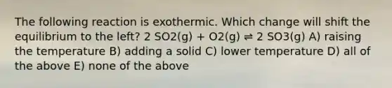 The following reaction is exothermic. Which change will shift the equilibrium to the left? 2 SO2(g) + O2(g) ⇌ 2 SO3(g) A) raising the temperature B) adding a solid C) lower temperature D) all of the above E) none of the above