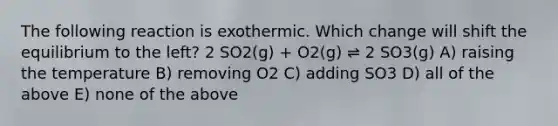 The following reaction is exothermic. Which change will shift the equilibrium to the left? 2 SO2(g) + O2(g) ⇌ 2 SO3(g) A) raising the temperature B) removing O2 C) adding SO3 D) all of the above E) none of the above