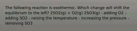 The following reaction is exothermic. Which change will shift the equilibrium to the left? 2SO2(g) + O2(g) 2SO3(g) - adding O2 - adding SO2 - raising the temperature - increasing the pressure - removing SO3