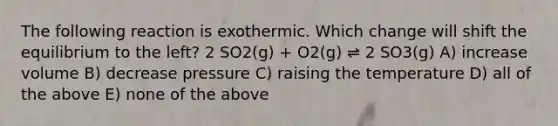 The following reaction is exothermic. Which change will shift the equilibrium to the left? 2 SO2(g) + O2(g) ⇌ 2 SO3(g) A) increase volume B) decrease pressure C) raising the temperature D) all of the above E) none of the above