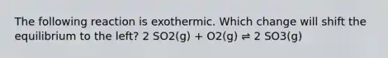 The following reaction is exothermic. Which change will shift the equilibrium to the left? 2 SO2(g) + O2(g) ⇌ 2 SO3(g)