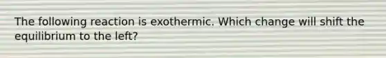 The following reaction is exothermic. Which change will shift the equilibrium to the left?