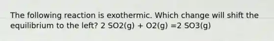 The following reaction is exothermic. Which change will shift the equilibrium to the left? 2 SO2(g) + O2(g) =2 SO3(g)