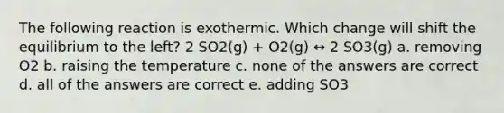 The following reaction is exothermic. Which change will shift the equilibrium to the left? 2 SO2(g) + O2(g) ↔ 2 SO3(g) a. removing O2 b. raising the temperature c. none of the answers are correct d. all of the answers are correct e. adding SO3