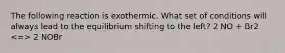 The following reaction is exothermic. What set of conditions will always lead to the equilibrium shifting to the left? 2 NO + Br2 2 NOBr